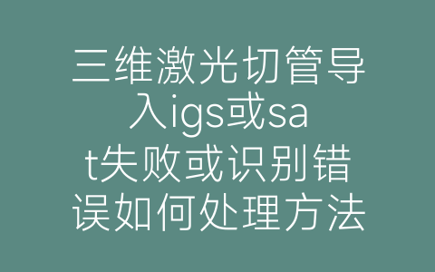 三维激光切管导入igs或sat失败或识别错误如何处理方法-博士钣金 - www.bsbanjin.com